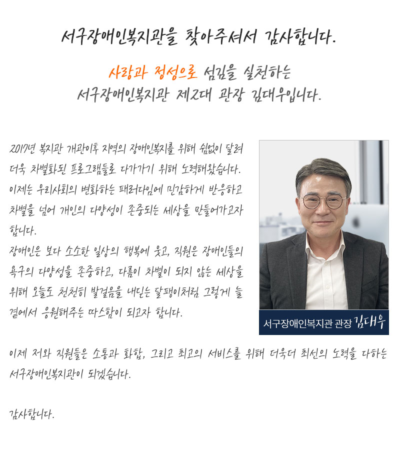 서구장애인복지관을 찾아주셔서 감사합니다. 사랑과 정성으로 섬김을 실천하는 서구장애인복지관 제2대 관장 김대우입니다. 2017년 복지관 개관이후 지역의 장애인복지를 위해 쉼없이 달려 더욱 차별화된 프로그램들로 
         다가가기 위해 노력해왔습니다. 이제는 우리사회의 변화하는 패러다임에 민감하게 반응하고 차별을 넘어 개인의 다양성이 존중되는 세상을 만들어가고자 합니다. 장애인은 보다 소소한 일상의 행복에 웃고, 직원은 장애인들의 욕구의 다양성을 존중하고, 다름이 차별이 되지 않는 세상을 위해 오늘도 천천히 발걸음을 내딛는 달팽이처럼 그렇게 늘 곁에서 응원해주는 따스함이 되고자 합니다. 이제 저와 직원들은 소통과 화합, 그리고 최고의 서비스를 위해 더욱더 최선의 노력을 다하는 서구장애인복지관이 되겠습니다. 감사합니다.